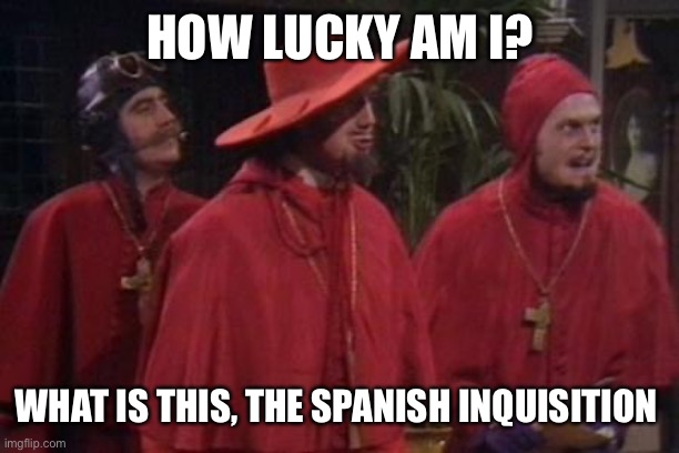 Nobody Expects the Spanish Inquisition Monty Python | HOW LUCKY AM I? WHAT IS THIS, THE SPANISH INQUISITION | image tagged in nobody expects the spanish inquisition monty python | made w/ Imgflip meme maker