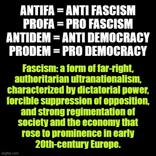 ANTIFA! | ANTIFA = ANTI FASCISM
PROFA = PRO FASCISM
ANTIDEM = ANTI DEMOCRACY
PRODEM = PRO DEMOCRACY; Fascism: a form of far-right,
authoritarian ultranationalism,
characterized by dictatorial power,
forcible suppression of opposition,
and strong regimentation of
society and the economy that
rose to prominence in early
20th-century Europe. | image tagged in black square,antifa,anti,fascism,punch,nazis | made w/ Imgflip meme maker