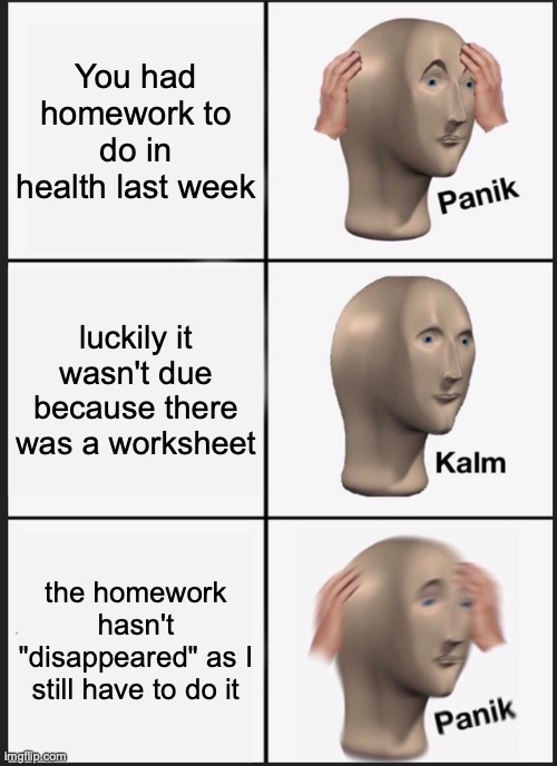 My situation in Health class right now | You had homework to do in health last week; luckily it wasn't due because there was a worksheet; the homework hasn't "disappeared" as I still have to do it | image tagged in memes,panik kalm panik,health,school,homework,worksheet | made w/ Imgflip meme maker