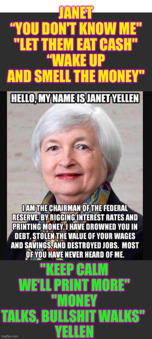 JANET “YOU DON'T KNOW ME" YELLEN | JANET
“YOU DON'T KNOW ME"
"LET THEM EAT CASH"
“WAKE UP AND SMELL THE MONEY"; "KEEP CALM WE'LL PRINT MORE"
"MONEY TALKS, BULLSHIT WALKS" 
YELLEN | image tagged in janet you don't know me yellen | made w/ Imgflip meme maker