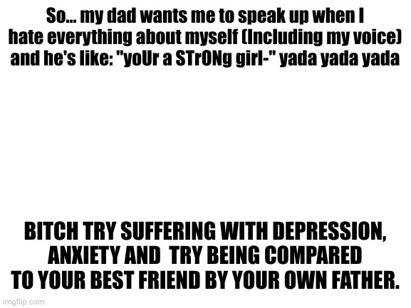 heh... I'm surprised I still haven't managed to kms  because of him | So... my dad wants me to speak up when I hate everything about myself (Including my voice) and he's like: "yoUr a STrONg girl-" yada yada yada; BITCH TRY SUFFERING WITH DEPRESSION, ANXIETY AND  TRY BEING COMPARED TO YOUR BEST FRIEND BY YOUR OWN FATHER. | image tagged in blank white template | made w/ Imgflip meme maker