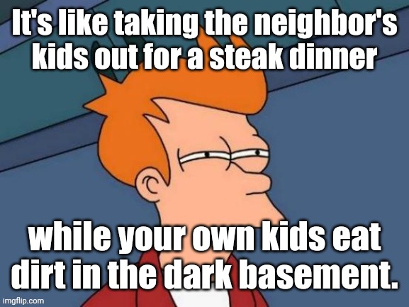 Fry is not sure... | It's like taking the neighbor's kids out for a steak dinner while your own kids eat dirt in the dark basement. | image tagged in fry is not sure | made w/ Imgflip meme maker