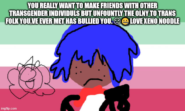 TRANSGENDER ROCK'S! | YOU REALLY WANT TO MAKE FRIENDS WITH OTHER TRANSGENDER INDIVIDULS BUT UNFOUNTLY THE OLNY TO TRANS FOLK YOU,VE EVER MET HAS BULLIED YOU. ☹🤐LOVE XENO NOODLE | image tagged in xeno intersex | made w/ Imgflip meme maker