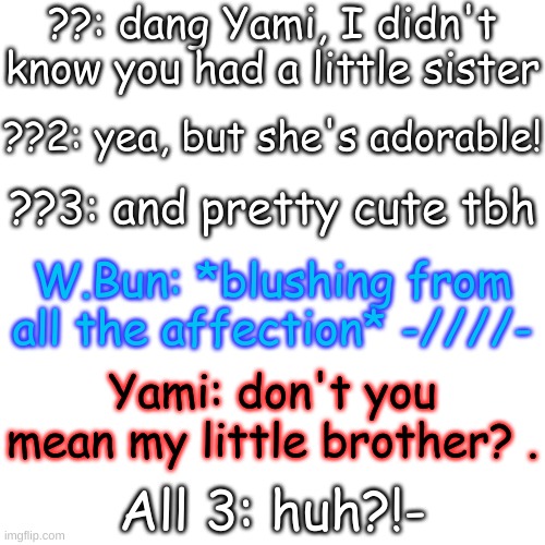 e | ??: dang Yami, I didn't know you had a little sister; ??2: yea, but she's adorable! ??3: and pretty cute tbh; W.Bun: *blushing from all the affection* -////-; Yami: don't you mean my little brother? . All 3: huh?!- | image tagged in blank transparent square | made w/ Imgflip meme maker