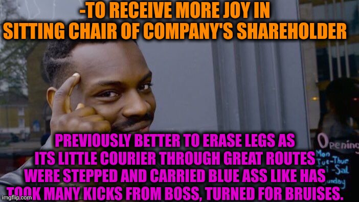 -Increasing pleasure. |  -TO RECEIVE MORE JOY IN SITTING CHAIR OF COMPANY'S SHAREHOLDER; PREVIOUSLY BETTER TO ERASE LEGS AS ITS LITTLE COURIER THROUGH GREAT ROUTES WERE STEPPED AND CARRIED BLUE ASS LIKE HAS TOOK MANY KICKS FROM BOSS, TURNED FOR BRUISES. | image tagged in memes,roll safe think about it,company,like and share,chair,we will watch your career with great interest | made w/ Imgflip meme maker