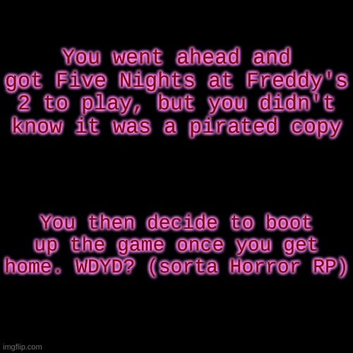 got this idea from someone else, enjoy! | You went ahead and got Five Nights at Freddy's 2 to play, but you didn't know it was a pirated copy; You then decide to boot up the game once you get home. WDYD? (sorta Horror RP) | image tagged in blank transparent square | made w/ Imgflip meme maker