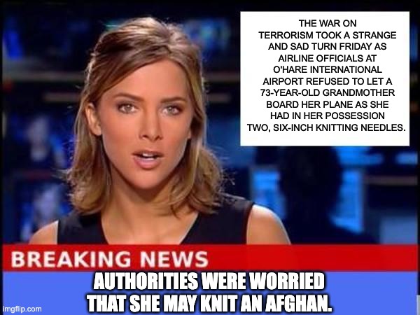 TSA | THE WAR ON TERRORISM TOOK A STRANGE AND SAD TURN FRIDAY AS AIRLINE OFFICIALS AT O'HARE INTERNATIONAL AIRPORT REFUSED TO LET A 73-YEAR-OLD GRANDMOTHER BOARD HER PLANE AS SHE HAD IN HER POSSESSION TWO, SIX-INCH KNITTING NEEDLES. AUTHORITIES WERE WORRIED THAT SHE MAY KNIT AN AFGHAN. | image tagged in breaking news | made w/ Imgflip meme maker