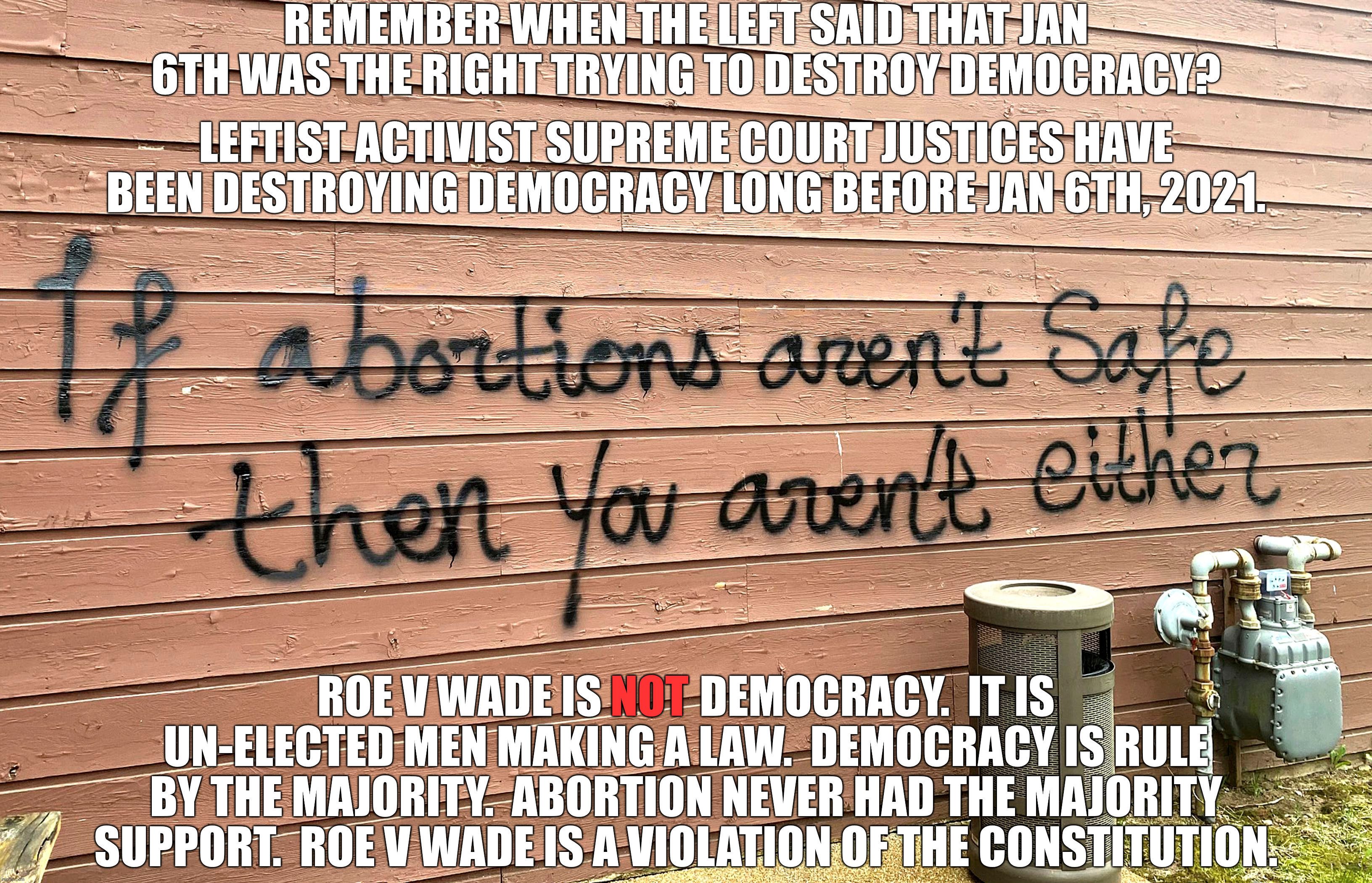 The next time some leftist drones on and on about how we are losing democracy, just point out that they are the reason. | REMEMBER WHEN THE LEFT SAID THAT JAN 6TH WAS THE RIGHT TRYING TO DESTROY DEMOCRACY? LEFTIST ACTIVIST SUPREME COURT JUSTICES HAVE BEEN DESTROYING DEMOCRACY LONG BEFORE JAN 6TH, 2021. ROE V WADE IS           DEMOCRACY.  IT IS UN-ELECTED MEN MAKING A LAW.  DEMOCRACY IS RULE BY THE MAJORITY.  ABORTION NEVER HAD THE MAJORITY SUPPORT.  ROE V WADE IS A VIOLATION OF THE CONSTITUTION. NOT | image tagged in rule of the majority,judicial dictatorship,leftist tyranny | made w/ Imgflip meme maker