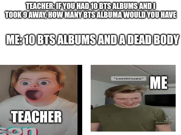 Hehehehe |  TEACHER: IF YOU HAD 10 BTS ALBUMS AND I TOOK 9 AWAY, HOW MANY BTS ALBUMA WOULD YOU HAVE; ME: 10 BTS ALBUMS AND A DEAD BODY; ME; TEACHER | image tagged in blank white template,lukedavidson,bts | made w/ Imgflip meme maker
