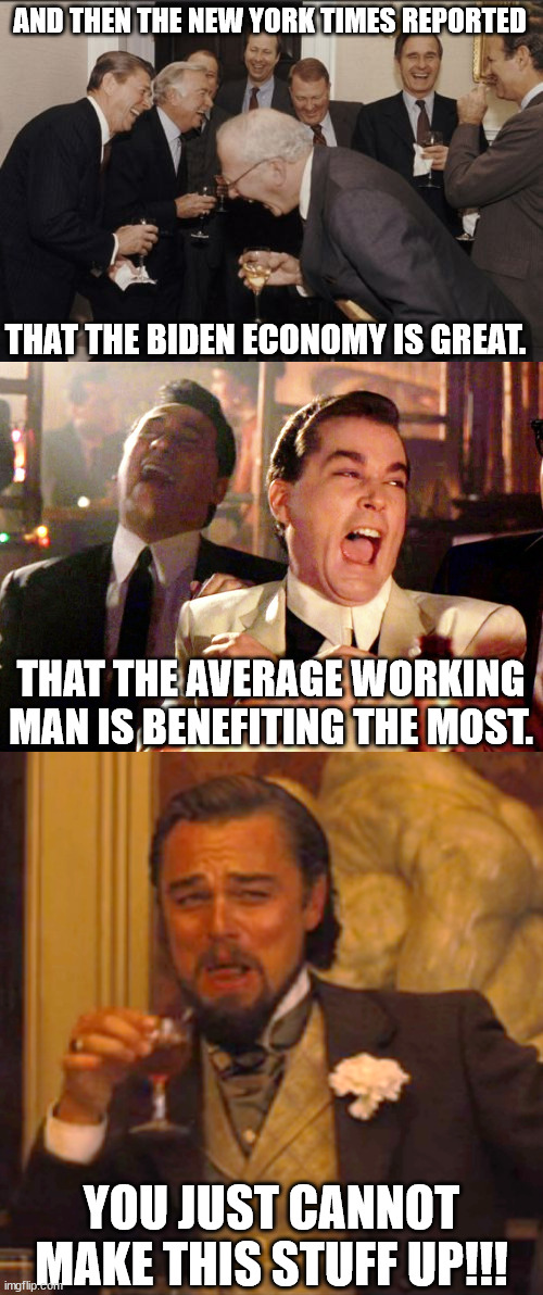 Who thinks verging on hyper-inflation is a good economy?? | AND THEN THE NEW YORK TIMES REPORTED; THAT THE BIDEN ECONOMY IS GREAT. THAT THE AVERAGE WORKING MAN IS BENEFITING THE MOST. YOU JUST CANNOT MAKE THIS STUFF UP!!! | image tagged in memes,laughing men in suits,good fellas hilarious,laughing leo | made w/ Imgflip meme maker