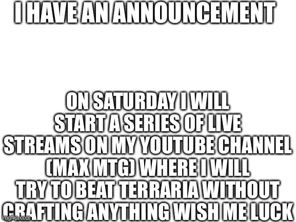 I just had the idea randomly last week | I HAVE AN ANNOUNCEMENT; ON SATURDAY I WILL START A SERIES OF LIVE STREAMS ON MY YOUTUBE CHANNEL (MAX MTG) WHERE I WILL TRY TO BEAT TERRARIA WITHOUT CRAFTING ANYTHING WISH ME LUCK | image tagged in blank white template | made w/ Imgflip meme maker
