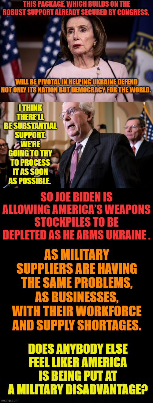 Who Are They Really Representing? | THIS PACKAGE, WHICH BUILDS ON THE ROBUST SUPPORT ALREADY SECURED BY CONGRESS, I THINK THERE’LL BE SUBSTANTIAL SUPPORT. WE’RE GOING TO TRY TO PROCESS IT AS SOON AS POSSIBLE. WILL BE PIVOTAL IN HELPING UKRAINE DEFEND NOT ONLY ITS NATION BUT DEMOCRACY FOR THE WORLD. SO JOE BIDEN IS ALLOWING AMERICA’S WEAPONS STOCKPILES TO BE DEPLETED AS HE ARMS UKRAINE . AS MILITARY SUPPLIERS ARE HAVING THE SAME PROBLEMS, AS BUSINESSES, WITH THEIR WORKFORCE AND SUPPLY SHORTAGES. DOES ANYBODY ELSE FEEL LIKER AMERICA IS BEING PUT AT A MILITARY DISADVANTAGE? | image tagged in memes,politics,joe biden,delete,america,weapons | made w/ Imgflip meme maker