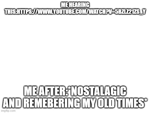 *insert nostalagic title here* | ME HEARING THIS:HTTPS://WWW.YOUTUBE.COM/WATCH?V=5BZLZ21ZS_Y; ME AFTER:*NOSTALAGIC AND REMEBERING MY OLD TIMES* | image tagged in nostalgia | made w/ Imgflip meme maker