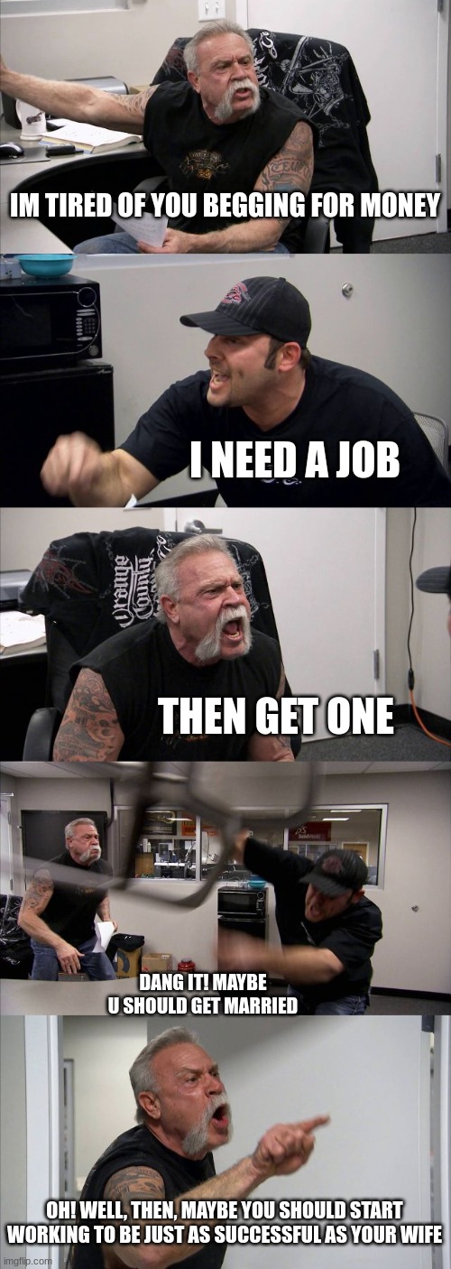 Ok- | IM TIRED OF YOU BEGGING FOR MONEY; I NEED A JOB; THEN GET ONE; DANG IT! MAYBE U SHOULD GET MARRIED; OH! WELL, THEN, MAYBE YOU SHOULD START WORKING TO BE JUST AS SUCCESSFUL AS YOUR WIFE | image tagged in memes,american chopper argument | made w/ Imgflip meme maker