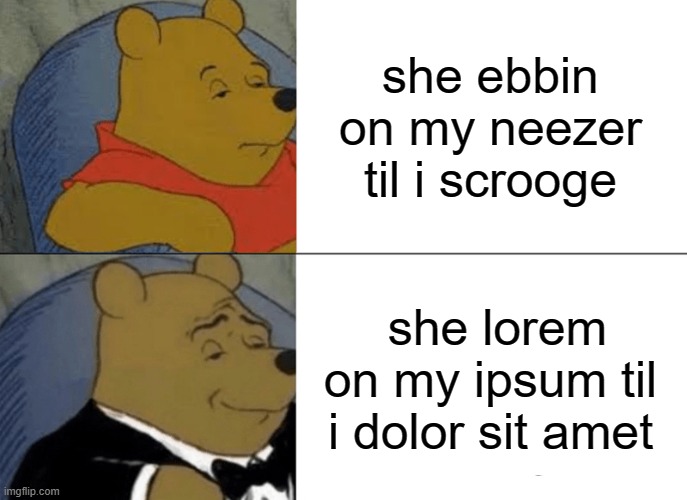 Tuxedo Winnie The Pooh Meme | she ebbin on my neezer til i scrooge; she lorem on my ipsum til i dolor sit amet | image tagged in memes,tuxedo winnie the pooh | made w/ Imgflip meme maker