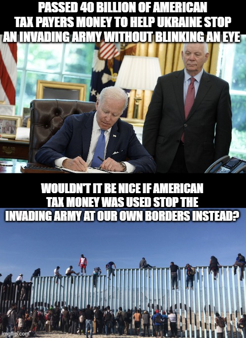Why do democrats refuse to help Americans, but bend over backwards for Foreign nations? |  PASSED 40 BILLION OF AMERICAN TAX PAYERS MONEY TO HELP UKRAINE STOP AN INVADING ARMY WITHOUT BLINKING AN EYE; WOULDN'T IT BE NICE IF AMERICAN TAX MONEY WAS USED STOP THE INVADING ARMY AT OUR OWN BORDERS INSTEAD? | image tagged in liberal hypocrisy,democrat party,scumbag,sad but true,funny memes | made w/ Imgflip meme maker