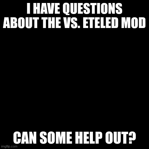 Blank black  template | I HAVE QUESTIONS ABOUT THE VS. ETELED MOD; CAN SOME HELP OUT? | image tagged in blank black template | made w/ Imgflip meme maker