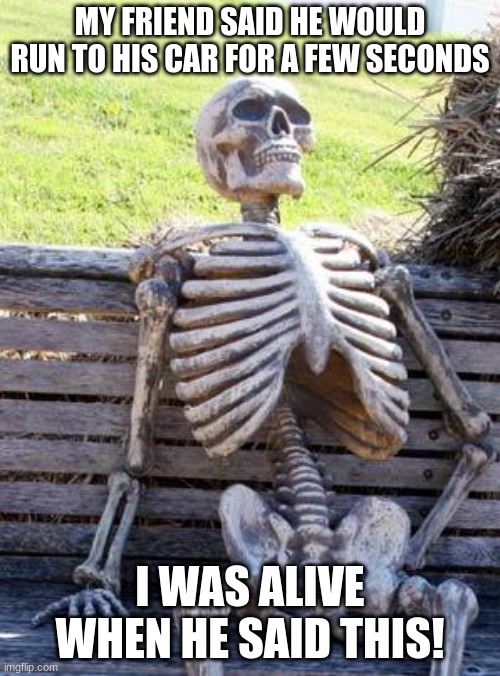 Skeleton Meme | MY FRIEND SAID HE WOULD RUN TO HIS CAR FOR A FEW SECONDS; I WAS ALIVE WHEN HE SAID THIS! | image tagged in memes,waiting skeleton | made w/ Imgflip meme maker