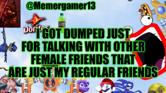 It was just a misunderstanding I swear | I GOT DUMPED JUST FOR TALKING WITH OTHER FEMALE FRIENDS THAT ARE JUST MY REGULAR FRIENDS | image tagged in memergamer13templete | made w/ Imgflip meme maker