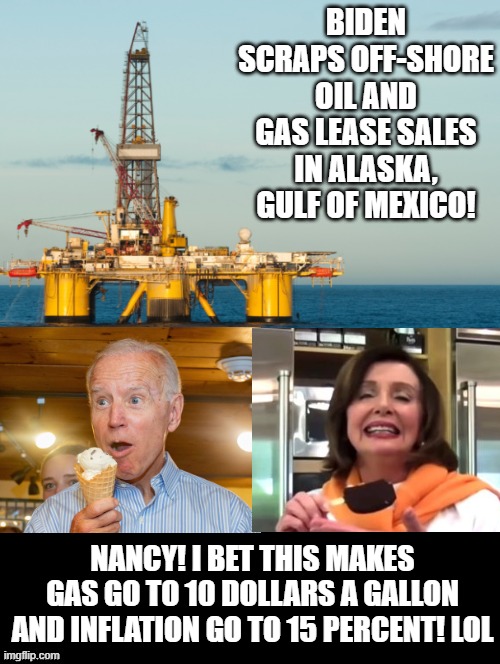 Nancy! I bet this makes gas go to 10 dollars a gallon and inflation go to 15 percent! LOL |  BIDEN SCRAPS OFF-SHORE OIL AND GAS LEASE SALES IN ALASKA, GULF OF MEXICO! NANCY! I BET THIS MAKES GAS GO TO 10 DOLLARS A GALLON AND INFLATION GO TO 15 PERCENT! LOL | image tagged in inflation,gas prices,morons,idiots,stupid liberals,human stupidity | made w/ Imgflip meme maker