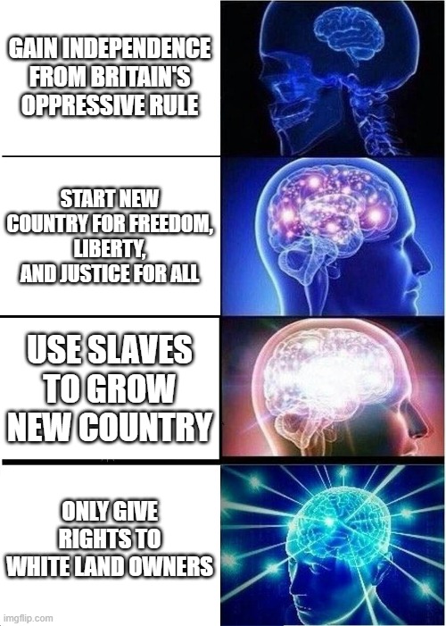 APUSH | GAIN INDEPENDENCE FROM BRITAIN'S OPPRESSIVE RULE; START NEW COUNTRY FOR FREEDOM, LIBERTY, AND JUSTICE FOR ALL; USE SLAVES TO GROW NEW COUNTRY; ONLY GIVE RIGHTS TO WHITE LAND OWNERS | image tagged in memes,expanding brain | made w/ Imgflip meme maker