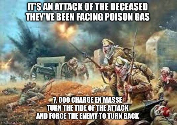Osowiec was a s**t show (but hey, we get a banger song!) | IT'S AN ATTACK OF THE DECEASED
THEY'VE BEEN FACING POISON GAS; 7, 000 CHARGE EN MASSE
TURN THE TIDE OF THE ATTACK
AND FORCE THE ENEMY TO TURN BACK | image tagged in ww1,sabaton,attack of the dead men | made w/ Imgflip meme maker