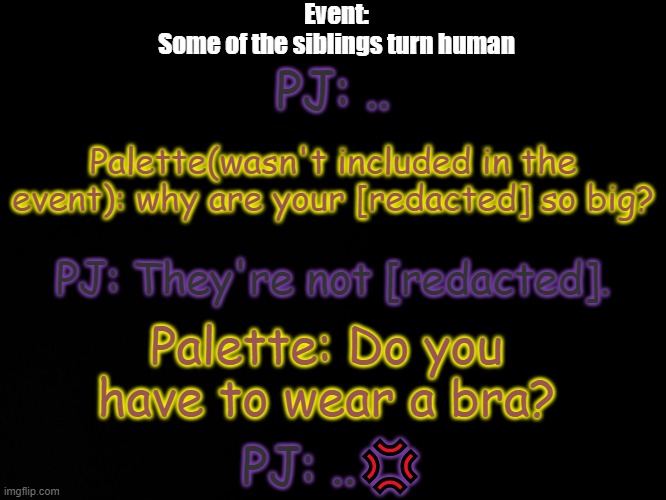 If you know the meme you know the meme | Event:
Some of the siblings turn human; PJ: .. Palette(wasn't included in the event): why are your [redacted] so big? PJ: They're not [redacted]. Palette: Do you have to wear a bra? PJ: ..💢 | image tagged in blck | made w/ Imgflip meme maker