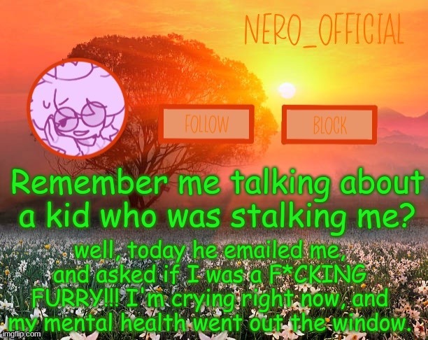 c-can i have a hug? |  Remember me talking about a kid who was stalking me? well, today he emailed me, and asked if I was a F*CKING FURRY!!! I'm crying right now, and my mental health went out the window. | image tagged in nero_official announcement template | made w/ Imgflip meme maker
