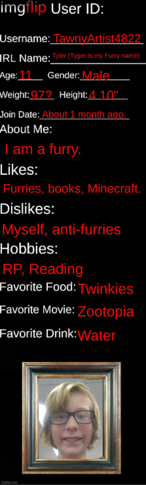 My real Imgflip ID card. | TawnyArtist4822; Tyler (Tyger is my Furry name); 11; Male; 97? 4 10"; About 1 month ago. I am a furry. Furries, books, Minecraft. Myself, anti-furries; RP, Reading; Twinkies; Zootopia; Water | image tagged in imgflip id card | made w/ Imgflip meme maker