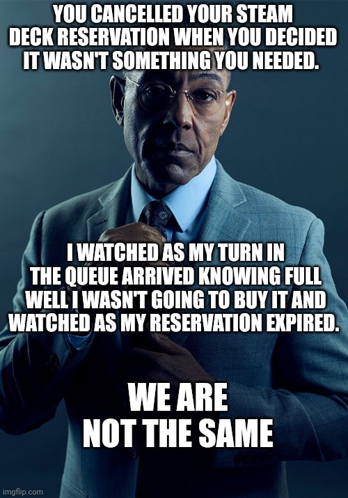 Gus Fring we are not the same | YOU CANCELLED YOUR STEAM DECK RESERVATION WHEN YOU DECIDED IT WASN'T SOMETHING YOU NEEDED. I WATCHED AS MY TURN IN THE QUEUE ARRIVED KNOWING FULL WELL I WASN'T GOING TO BUY IT AND WATCHED AS MY RESERVATION EXPIRED. WE ARE NOT THE SAME | image tagged in gus fring we are not the same | made w/ Imgflip meme maker