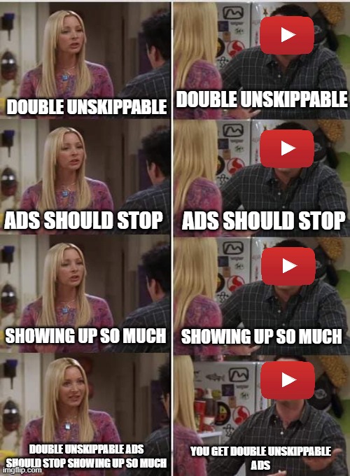 Phoebe Joey | DOUBLE UNSKIPPABLE; DOUBLE UNSKIPPABLE; ADS SHOULD STOP; ADS SHOULD STOP; SHOWING UP SO MUCH; SHOWING UP SO MUCH; DOUBLE UNSKIPPABLE ADS SHOULD STOP SHOWING UP SO MUCH; YOU GET DOUBLE UNSKIPPABLE
ADS | image tagged in phoebe joey | made w/ Imgflip meme maker