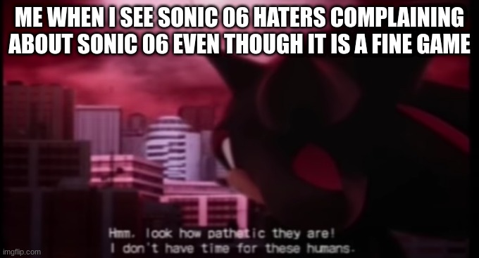 Sonic 06 is a good game. I played it at a friends house and it was just fine (Mod note: It does have good gameplay, however ther | ME WHEN I SEE SONIC 06 HATERS COMPLAINING ABOUT SONIC 06 EVEN THOUGH IT IS A FINE GAME | image tagged in shadow i don t have time for those humans,sonic 06 | made w/ Imgflip meme maker