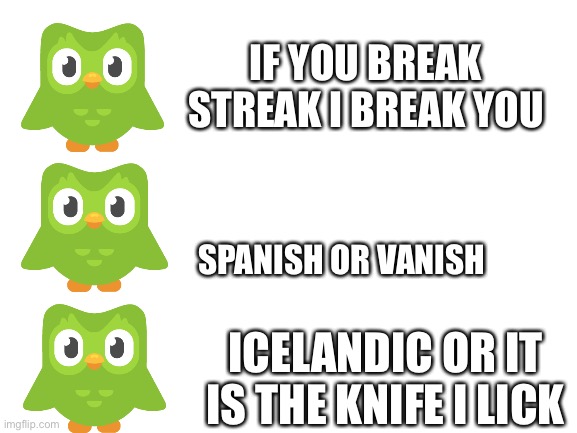 Blank White Template | IF YOU BREAK STREAK I BREAK YOU; SPANISH OR VANISH; ICELANDIC OR IT IS THE KNIFE I LICK | image tagged in blank white template | made w/ Imgflip meme maker