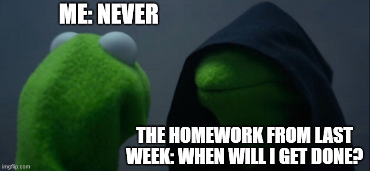 Never. | ME: NEVER; THE HOMEWORK FROM LAST WEEK: WHEN WILL I GET DONE? | image tagged in memes,evil kermit,kermit,homework,school meme,schools | made w/ Imgflip meme maker