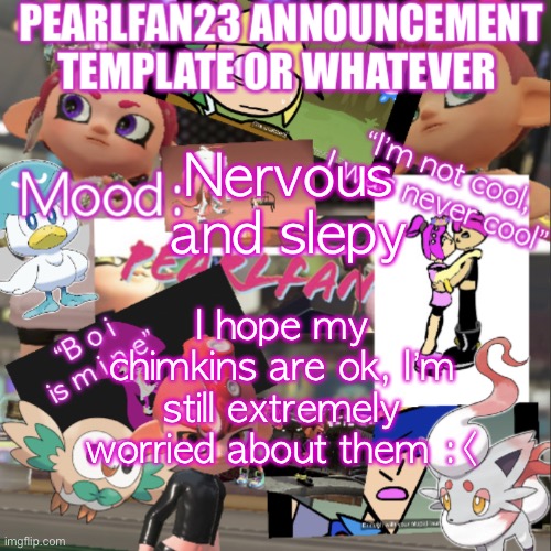 *nervous pearlfan noises* | Nervous and slepy; I hope my chimkins are ok, I’m still extremely worried about them :< | image tagged in pearlfan23 announcement template | made w/ Imgflip meme maker