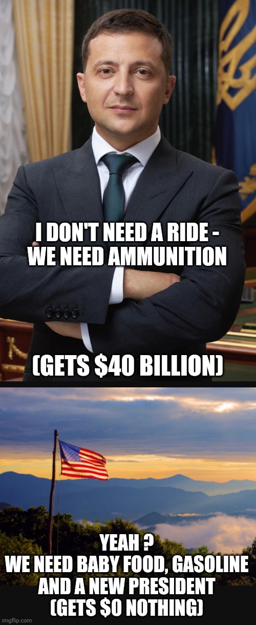 Who's Your Daddy? |  I DON'T NEED A RIDE -
WE NEED AMMUNITION; (GETS $40 BILLION); YEAH ?
WE NEED BABY FOOD, GASOLINE AND A NEW PRESIDENT
(GETS $0 NOTHING) | image tagged in zyliensky,ukraine,biden,liberals,democrats,congress | made w/ Imgflip meme maker