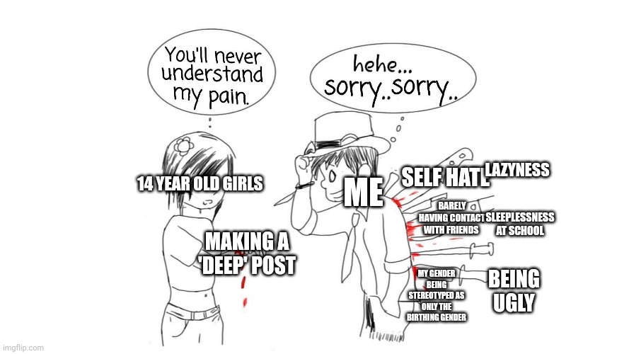 You will never understand my pain | LAZYNESS; ME; SELF HATE; 14 YEAR OLD GIRLS; SLEEPLESSNESS AT SCHOOL; BARELY HAVING CONTACT WITH FRIENDS; MAKING A 'DEEP' POST; MY GENDER BEING STEREOTYPED AS ONLY THE BIRTHING GENDER; BEING UGLY | image tagged in who needs tags | made w/ Imgflip meme maker