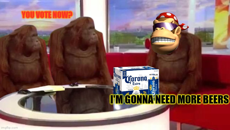 where monkey | I'M GONNA NEED MORE BEERS YOU VOTE NOW? | image tagged in where monkey | made w/ Imgflip meme maker