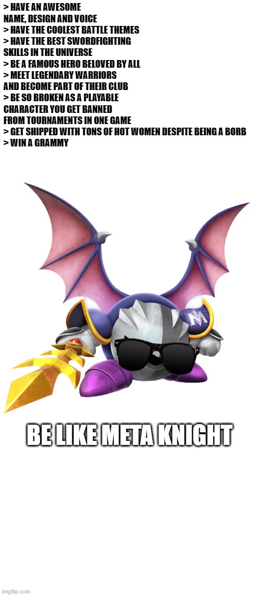 Meta Knight is peak fictional character | > HAVE AN AWESOME NAME, DESIGN AND VOICE
> HAVE THE COOLEST BATTLE THEMES
> HAVE THE BEST SWORDFIGHTING SKILLS IN THE UNIVERSE
> BE A FAMOUS HERO BELOVED BY ALL
> MEET LEGENDARY WARRIORS AND BECOME PART OF THEIR CLUB
> BE SO BROKEN AS A PLAYABLE CHARACTER YOU GET BANNED FROM TOURNAMENTS IN ONE GAME
> GET SHIPPED WITH TONS OF HOT WOMEN DESPITE BEING A BORB
> WIN A GRAMMY; BE LIKE META KNIGHT | image tagged in meta knight,kirby,super smash bros,cool | made w/ Imgflip meme maker