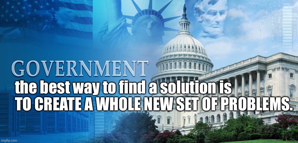 Government | the best way to find a solution is 
TO CREATE A WHOLE NEW SET OF PROBLEMS. | image tagged in government meme,solution,problems,create new,set | made w/ Imgflip meme maker