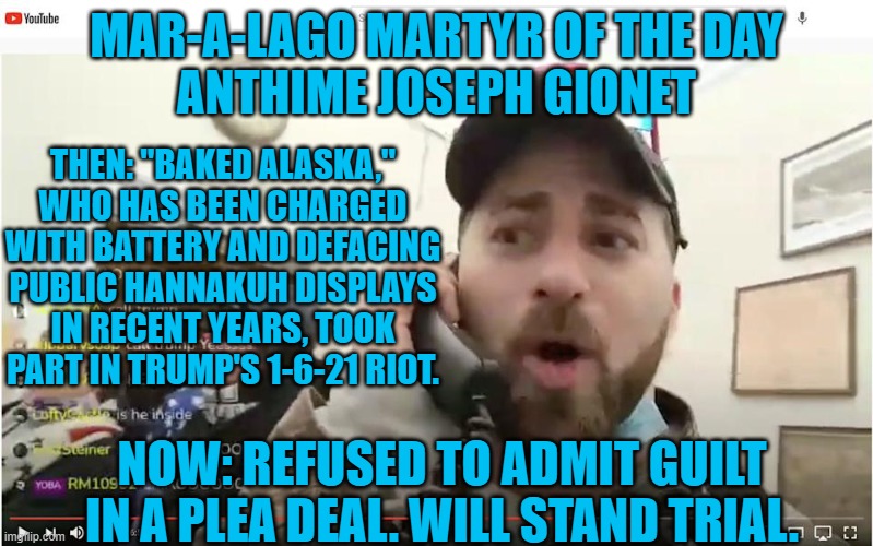 35-year old "Baked Brain Cells," Mommy still pays for his phone. | MAR-A-LAGO MARTYR OF THE DAY
ANTHIME JOSEPH GIONET; THEN: "BAKED ALASKA," WHO HAS BEEN CHARGED WITH BATTERY AND DEFACING PUBLIC HANNAKUH DISPLAYS IN RECENT YEARS, TOOK PART IN TRUMP'S 1-6-21 RIOT. NOW: REFUSED TO ADMIT GUILT IN A PLEA DEAL. WILL STAND TRIAL. | image tagged in politics | made w/ Imgflip meme maker