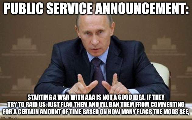 Yes, I am a nazi about this.  | PUBLIC SERVICE ANNOUNCEMENT:; STARTING A WAR WITH AAA IS NOT A GOOD IDEA, IF THEY TRY TO RAID US, JUST FLAG THEM AND I'LL BAN THEM FROM COMMENTING FOR A CERTAIN AMOUNT OF TIME BASED ON HOW MANY FLAGS THE MODS SEE, | image tagged in memes,vladimir putin | made w/ Imgflip meme maker