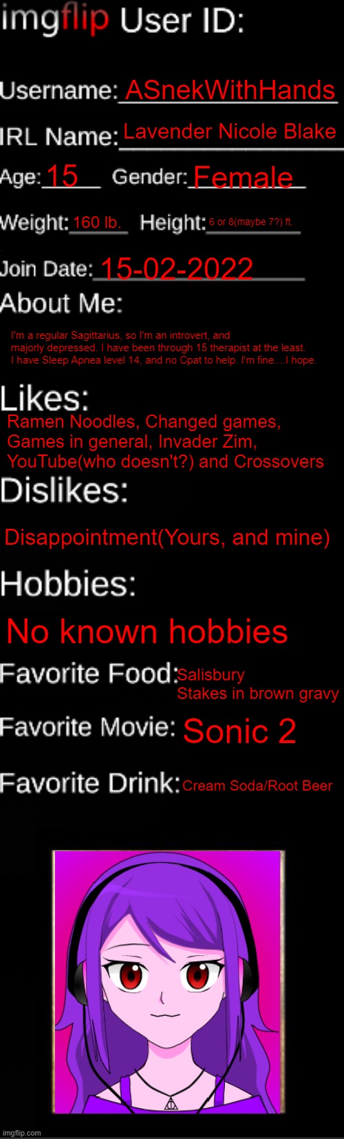 me | ASnekWithHands; Lavender Nicole Blake; 15; Female; 160 lb. 6 or 8(maybe 7?) ft. 15-02-2022; I'm a regular Sagittarius, so I'm an introvert, and majorly depressed. I have been through 15 therapist at the least. I have Sleep Apnea level 14, and no Cpat to help. I'm fine....I hope. Ramen Noodles, Changed games, Games in general, Invader Zim, YouTube(who doesn't?) and Crossovers; Disappointment(Yours, and mine); No known hobbies; Salisbury Stakes in brown gravy; Sonic 2; Cream Soda/Root Beer | image tagged in imgflip id card | made w/ Imgflip meme maker