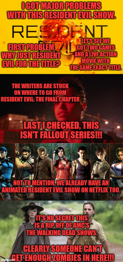  I GOT MAJOR PROBLEMS WITH THIS RESIDENT EVIL SHOW. LET'S SEE WE GOT TWO GAMES AND A LIVE ACTION MOVIE WITH THE SAME EXACT TITLE. FIRST PROBLEM WHY JUST RESIDENT EVIL FOR THE TITLE? THE WRITERS ARE STUCK ON WHERE TO GO FROM RESIDENT EVIL: THE FINAL CHAPTER; LAST I CHECKED, THIS ISN'T FALLOUT SERIES!!! NOT TO MENTION, WE ALREADY HAVE AN ANIMATED RESIDENT EVIL SHOW ON NETFLIX TOO. IT'S NO SECRET THIS IS A RIP OFF OF AMC'S THE WALKING DEAD SHOWS. CLEARLY SOMEONE CAN'T GET ENOUGH ZOMBIES IN HERE!!! | image tagged in resident evil,the walking dead,netflix,garbage,live action | made w/ Imgflip meme maker