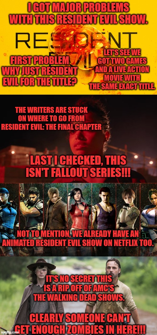 I GOT MAJOR PROBLEMS WITH THIS RESIDENT EVIL SHOW. LET'S SEE WE GOT TWO GAMES AND A LIVE ACTION MOVIE WITH THE SAME EXACT TITLE. FIRST PROBLEM WHY JUST RESIDENT EVIL FOR THE TITLE? THE WRITERS ARE STUCK ON WHERE TO GO FROM RESIDENT EVIL: THE FINAL CHAPTER; LAST I CHECKED, THIS ISN'T FALLOUT SERIES!!! NOT TO MENTION, WE ALREADY HAVE AN ANIMATED RESIDENT EVIL SHOW ON NETFLIX TOO. IT'S NO SECRET THIS IS A RIP OFF OF AMC'S THE WALKING DEAD SHOWS. CLEARLY SOMEONE CAN'T GET ENOUGH ZOMBIES IN HERE!!! | image tagged in resident evil,the walking dead,netflix,garbage,live action | made w/ Imgflip meme maker