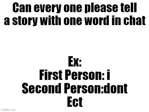 Blank White Template | Can every one please tell a story with one word in chat; Ex:
First Person: i
Second Person:dont
Ect | image tagged in blank white template | made w/ Imgflip meme maker