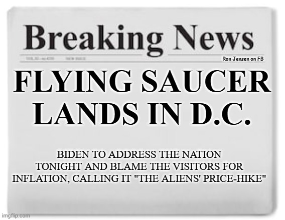 BREAKING NEWS! |  Ron Jensen on FB; FLYING SAUCER LANDS IN D.C. BIDEN TO ADDRESS THE NATION TONIGHT AND BLAME THE VISITORS FOR INFLATION, CALLING IT "THE ALIENS' PRICE-HIKE" | image tagged in breaking news,news,aliens,alien | made w/ Imgflip meme maker