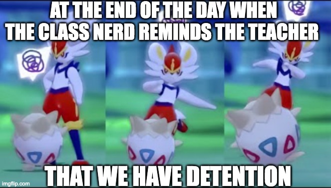 Cinderace kicks Togepi | AT THE END OF THE DAY WHEN THE CLASS NERD REMINDS THE TEACHER; THAT WE HAVE DETENTION | image tagged in cinderace kicks togepi | made w/ Imgflip meme maker