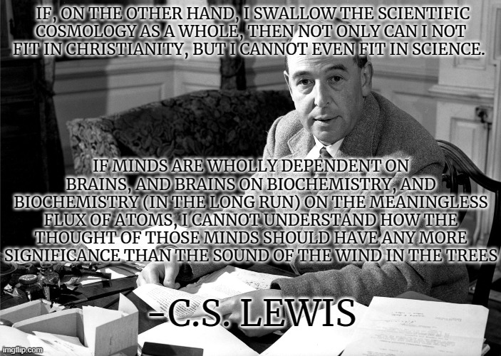"Is Theology Poetry?" By C.S. Lewis |  IF, ON THE OTHER HAND, I SWALLOW THE SCIENTIFIC COSMOLOGY AS A WHOLE, THEN NOT ONLY CAN I NOT FIT IN CHRISTIANITY, BUT I CANNOT EVEN FIT IN SCIENCE. IF MINDS ARE WHOLLY DEPENDENT ON BRAINS, AND BRAINS ON BIOCHEMISTRY, AND BIOCHEMISTRY (IN THE LONG RUN) ON THE MEANINGLESS FLUX OF ATOMS, I CANNOT UNDERSTAND HOW THE THOUGHT OF THOSE MINDS SHOULD HAVE ANY MORE SIGNIFICANCE THAN THE SOUND OF THE WIND IN THE TREES; -C.S. LEWIS | image tagged in theology,brainy,science,poetry,christianity,cs lewis | made w/ Imgflip meme maker