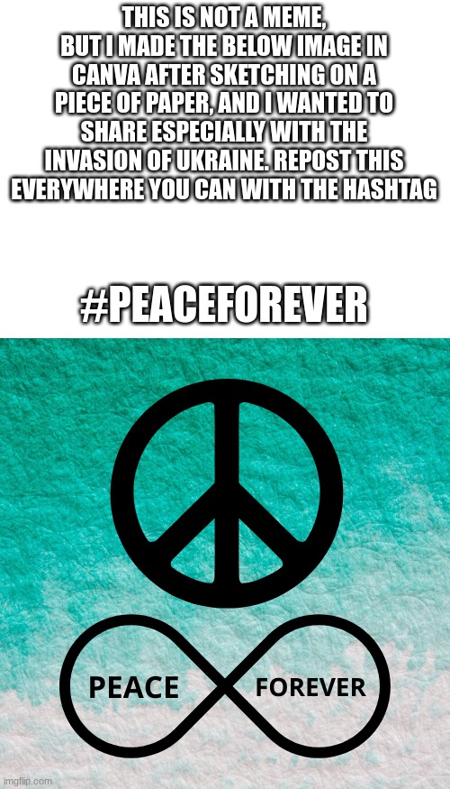 THIS IS NOT A MEME, BUT I MADE THE BELOW IMAGE IN CANVA AFTER SKETCHING ON A PIECE OF PAPER, AND I WANTED TO SHARE ESPECIALLY WITH THE INVASION OF UKRAINE. REPOST THIS EVERYWHERE YOU CAN WITH THE HASHTAG; #PEACEFOREVER | image tagged in blank white template | made w/ Imgflip meme maker